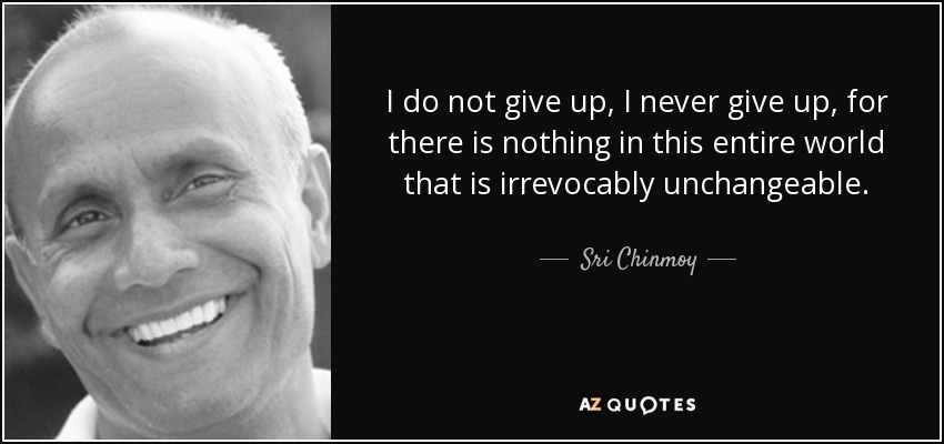 I do not give up, I never give up, for there is nothing in this entire world that is irrevocably unchangeable. - Sri Chinmoy