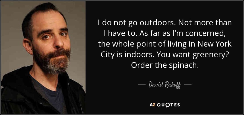 I do not go outdoors. Not more than I have to. As far as I'm concerned, the whole point of living in New York City is indoors. You want greenery? Order the spinach. - David Rakoff