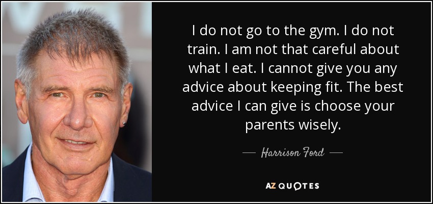 I do not go to the gym. I do not train. I am not that careful about what I eat. I cannot give you any advice about keeping fit. The best advice I can give is choose your parents wisely. - Harrison Ford