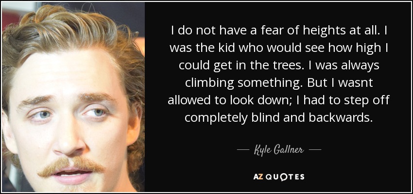 I do not have a fear of heights at all. I was the kid who would see how high I could get in the trees. I was always climbing something. But I wasnt allowed to look down; I had to step off completely blind and backwards. - Kyle Gallner