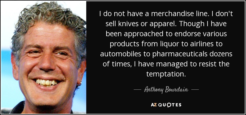 I do not have a merchandise line. I don't sell knives or apparel. Though I have been approached to endorse various products from liquor to airlines to automobiles to pharmaceuticals dozens of times, I have managed to resist the temptation. - Anthony Bourdain