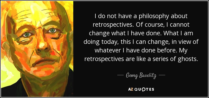 I do not have a philosophy about retrospectives. Of course, I cannot change what I have done. What I am doing today, this I can change, in view of whatever I have done before. My retrospectives are like a series of ghosts. - Georg Baselitz