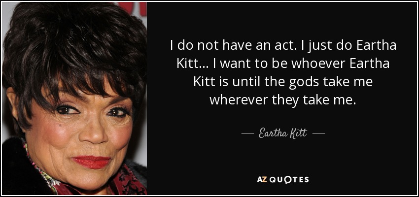 I do not have an act. I just do Eartha Kitt... I want to be whoever Eartha Kitt is until the gods take me wherever they take me. - Eartha Kitt