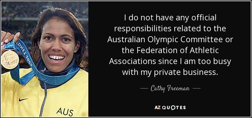 I do not have any official responsibilities related to the Australian Olympic Committee or the Federation of Athletic Associations since I am too busy with my private business. - Cathy Freeman
