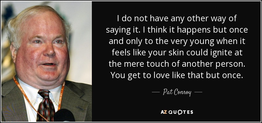 I do not have any other way of saying it. I think it happens but once and only to the very young when it feels like your skin could ignite at the mere touch of another person. You get to love like that but once. - Pat Conroy