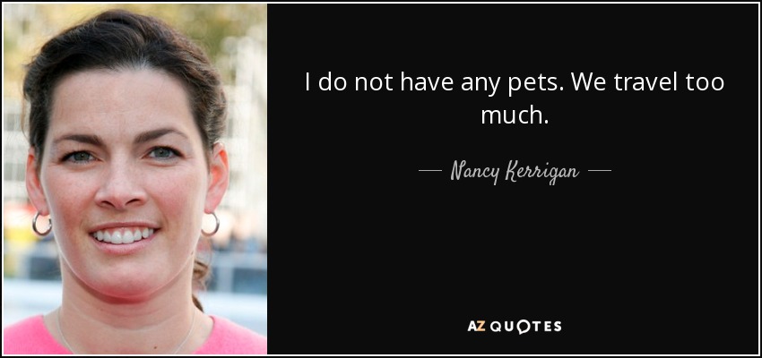 I do not have any pets. We travel too much. - Nancy Kerrigan