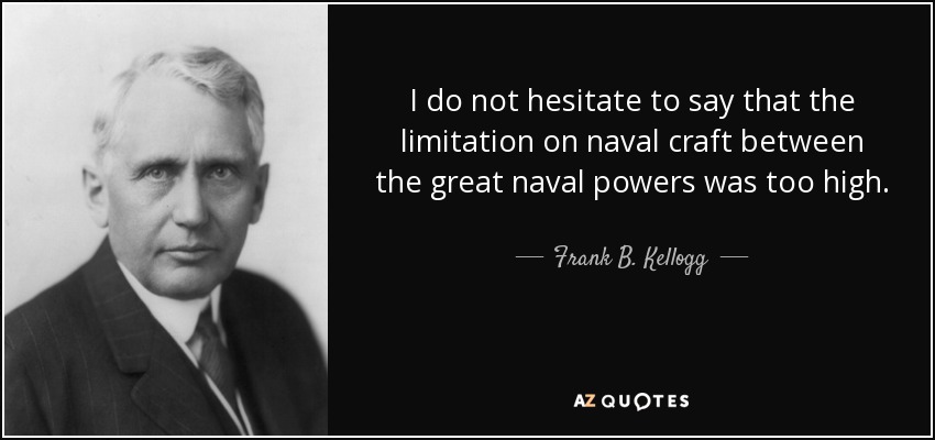 I do not hesitate to say that the limitation on naval craft between the great naval powers was too high. - Frank B. Kellogg