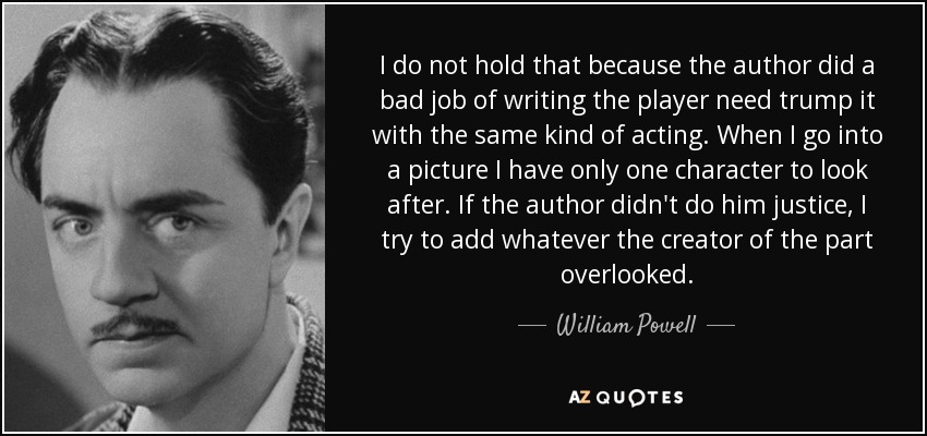 I do not hold that because the author did a bad job of writing the player need trump it with the same kind of acting. When I go into a picture I have only one character to look after. If the author didn't do him justice, I try to add whatever the creator of the part overlooked. - William Powell