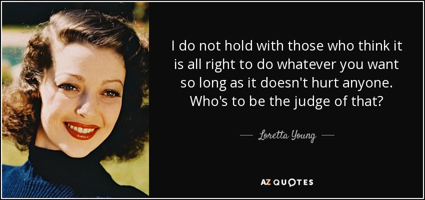 I do not hold with those who think it is all right to do whatever you want so long as it doesn't hurt anyone. Who's to be the judge of that? - Loretta Young