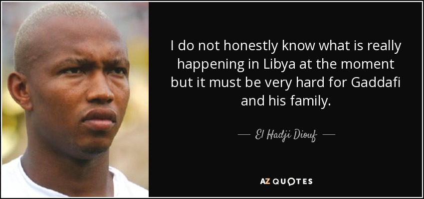 I do not honestly know what is really happening in Libya at the moment but it must be very hard for Gaddafi and his family. - El Hadji Diouf