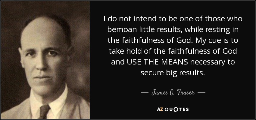 I do not intend to be one of those who bemoan little results, while resting in the faithfulness of God. My cue is to take hold of the faithfulness of God and USE THE MEANS necessary to secure big results. - James O. Fraser