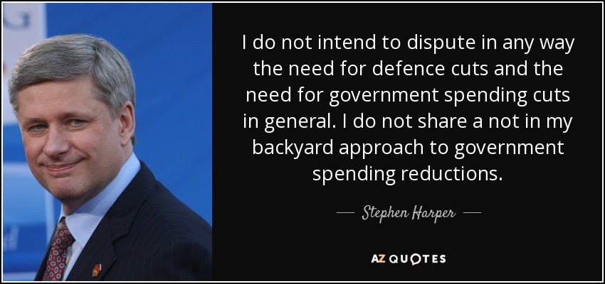I do not intend to dispute in any way the need for defence cuts and the need for government spending cuts in general. I do not share a not in my backyard approach to government spending reductions. - Stephen Harper
