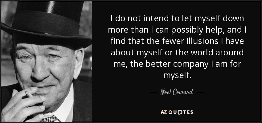 I do not intend to let myself down more than I can possibly help, and I find that the fewer illusions I have about myself or the world around me, the better company I am for myself. - Noel Coward