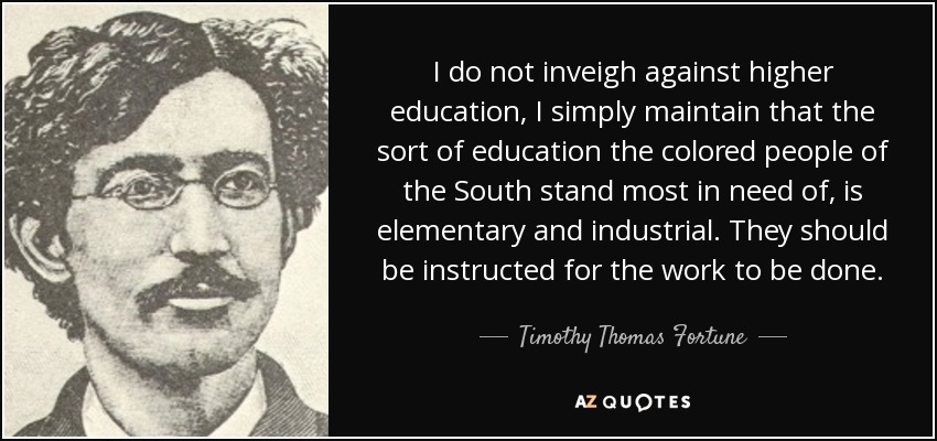 I do not inveigh against higher education, I simply maintain that the sort of education the colored people of the South stand most in need of, is elementary and industrial. They should be instructed for the work to be done. - Timothy Thomas Fortune