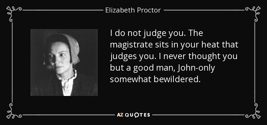 I do not judge you. The magistrate sits in your heat that judges you. I never thought you but a good man, John-only somewhat bewildered. - Elizabeth Proctor