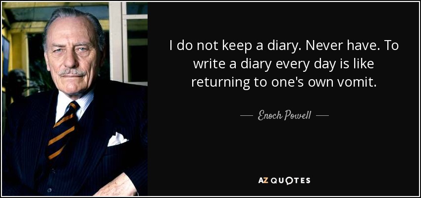 I do not keep a diary. Never have. To write a diary every day is like returning to one's own vomit. - Enoch Powell