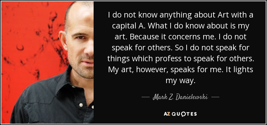 I do not know anything about Art with a capital A. What I do know about is my art. Because it concerns me. I do not speak for others. So I do not speak for things which profess to speak for others. My art, however, speaks for me. It lights my way. - Mark Z. Danielewski