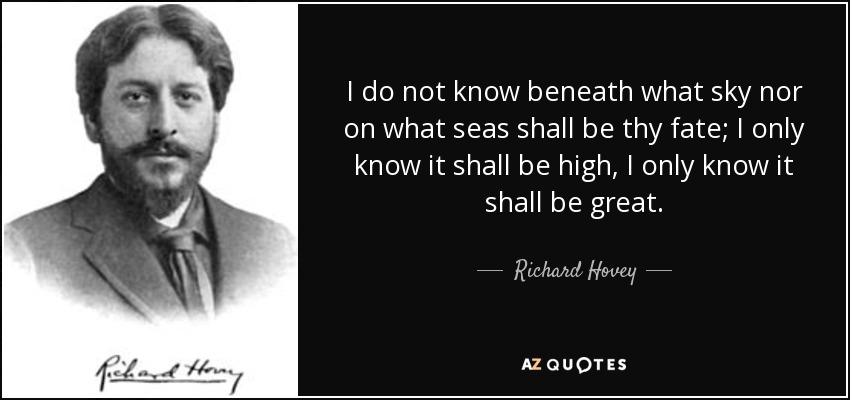 I do not know beneath what sky nor on what seas shall be thy fate; I only know it shall be high, I only know it shall be great. - Richard Hovey