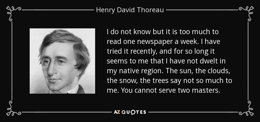 I do not know but it is too much to read one newspaper a week. I have tried it recently, and for so long it seems to me that I have not dwelt in my native region. The sun, the clouds, the snow, the trees say not so much to me. You cannot serve two masters. - Henry David Thoreau