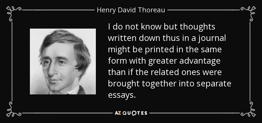 I do not know but thoughts written down thus in a journal might be printed in the same form with greater advantage than if the related ones were brought together into separate essays. - Henry David Thoreau