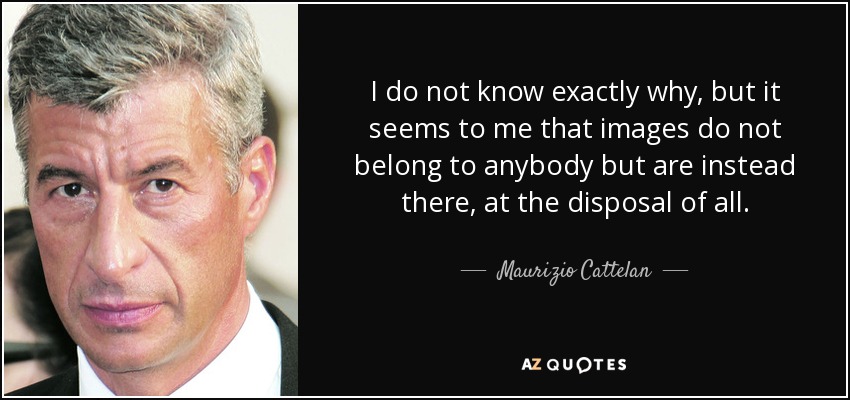I do not know exactly why, but it seems to me that images do not belong to anybody but are instead there, at the disposal of all. - Maurizio Cattelan