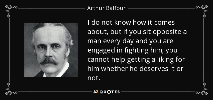 I do not know how it comes about, but if you sit opposite a man every day and you are engaged in fighting him, you cannot help getting a liking for him whether he deserves it or not. - Arthur Balfour