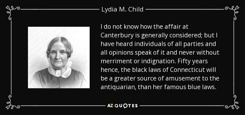 I do not know how the affair at Canterbury is generally considered; but I have heard individuals of all parties and all opinions speak of it and never without merriment or indignation. Fifty years hence, the black laws of Connecticut will be a greater source of amusement to the antiquarian, than her famous blue laws. - Lydia M. Child