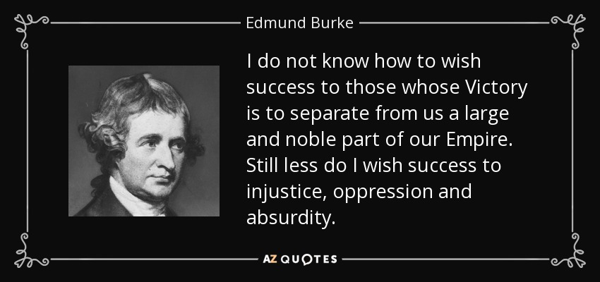 I do not know how to wish success to those whose Victory is to separate from us a large and noble part of our Empire. Still less do I wish success to injustice, oppression and absurdity. - Edmund Burke