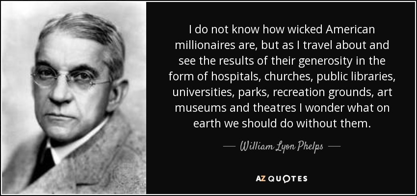 I do not know how wicked American millionaires are, but as I travel about and see the results of their generosity in the form of hospitals, churches, public libraries, universities, parks, recreation grounds, art museums and theatres I wonder what on earth we should do without them. - William Lyon Phelps