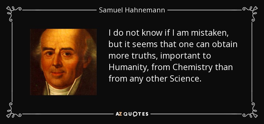 I do not know if I am mistaken, but it seems that one can obtain more truths, important to Humanity, from Chemistry than from any other Science. - Samuel Hahnemann