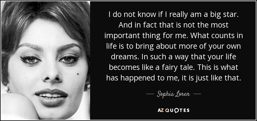 I do not know if I really am a big star. And in fact that is not the most important thing for me. What counts in life is to bring about more of your own dreams. In such a way that your life becomes like a fairy tale. This is what has happened to me, it is just like that. - Sophia Loren