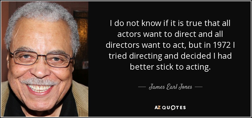 I do not know if it is true that all actors want to direct and all directors want to act, but in 1972 I tried directing and decided I had better stick to acting. - James Earl Jones