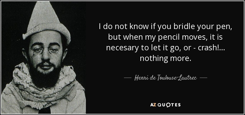 I do not know if you bridle your pen, but when my pencil moves, it is necesary to let it go, or - crash!... nothing more. - Henri de Toulouse-Lautrec