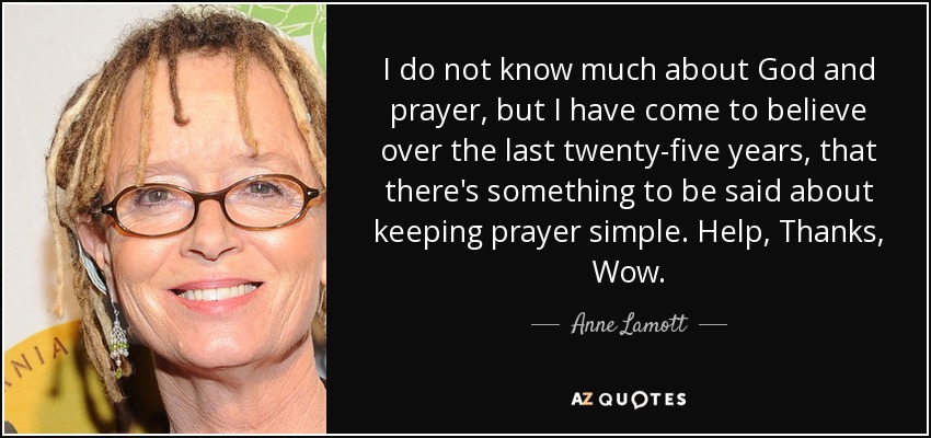 I do not know much about God and prayer, but I have come to believe over the last twenty-five years, that there's something to be said about keeping prayer simple. Help, Thanks, Wow. - Anne Lamott
