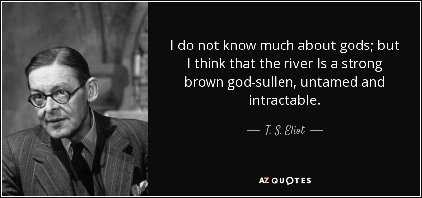 I do not know much about gods; but I think that the river Is a strong brown god-sullen, untamed and intractable. - T. S. Eliot