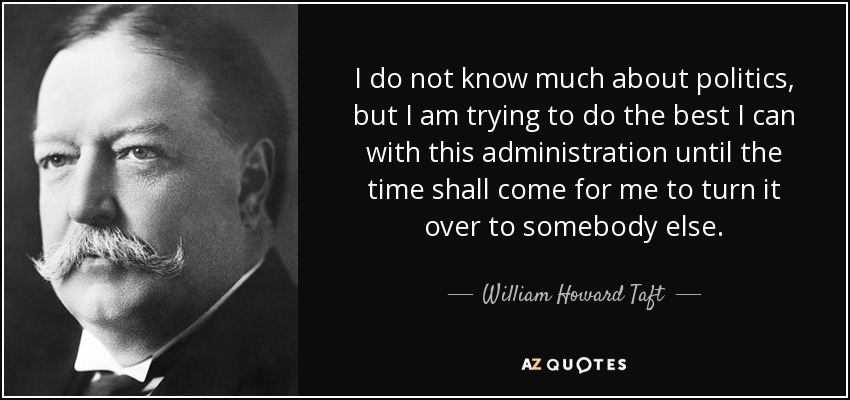 I do not know much about politics, but I am trying to do the best I can with this administration until the time shall come for me to turn it over to somebody else. - William Howard Taft