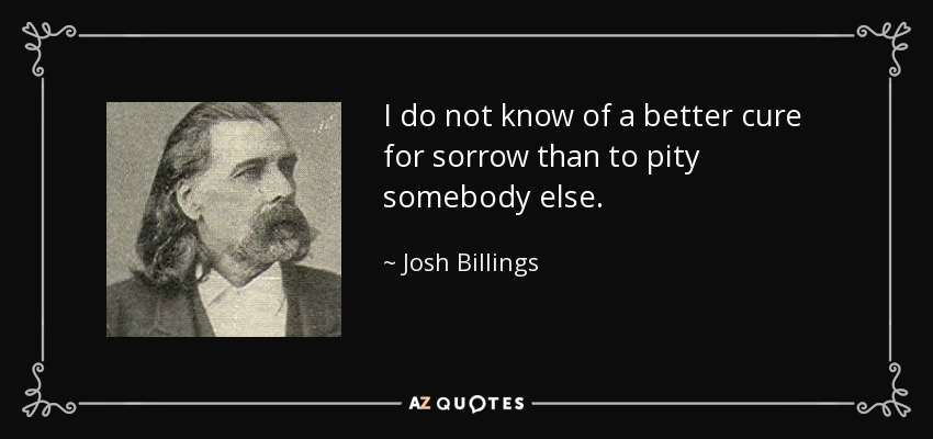 I do not know of a better cure for sorrow than to pity somebody else. - Josh Billings