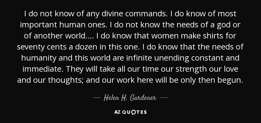 I do not know of any divine commands. I do know of most important human ones. I do not know the needs of a god or of another world. . . . I do know that women make shirts for seventy cents a dozen in this one. I do know that the needs of humanity and this world are infinite unending constant and immediate. They will take all our time our strength our love and our thoughts; and our work here will be only then begun. - Helen H. Gardener