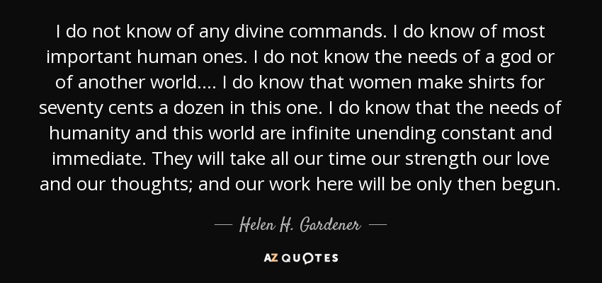 I do not know of any divine commands. I do know of most important human ones. I do not know the needs of a god or of another world. . . . I do know that women make shirts for seventy cents a dozen in this one. I do know that the needs of humanity and this world are infinite unending constant and immediate. They will take all our time our strength our love and our thoughts; and our work here will be only then begun. - Helen H. Gardener