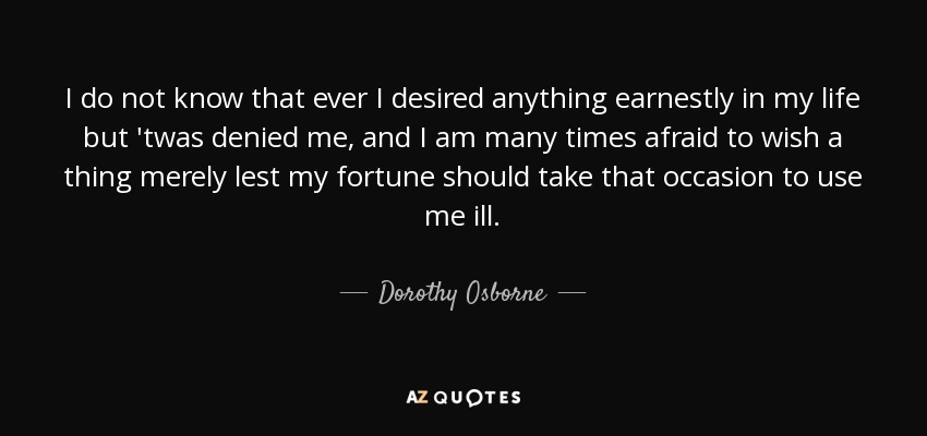 I do not know that ever I desired anything earnestly in my life but 'twas denied me, and I am many times afraid to wish a thing merely lest my fortune should take that occasion to use me ill. - Dorothy Osborne