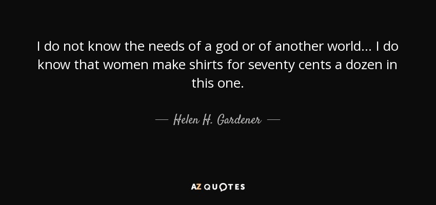 I do not know the needs of a god or of another world... I do know that women make shirts for seventy cents a dozen in this one. - Helen H. Gardener