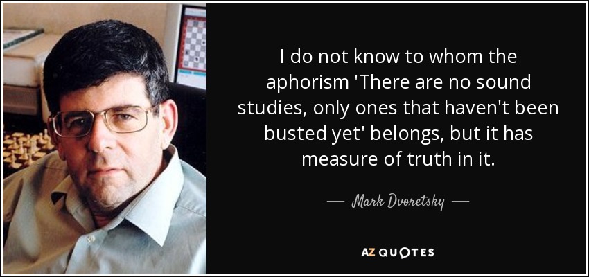 I do not know to whom the aphorism 'There are no sound studies, only ones that haven't been busted yet' belongs, but it has measure of truth in it. - Mark Dvoretsky
