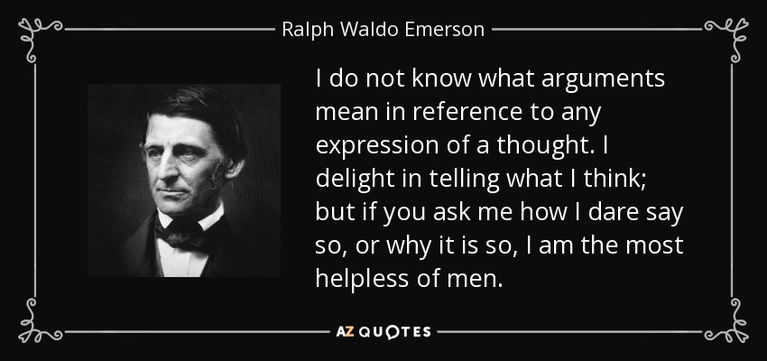 I do not know what arguments mean in reference to any expression of a thought. I delight in telling what I think; but if you ask me how I dare say so, or why it is so, I am the most helpless of men. - Ralph Waldo Emerson