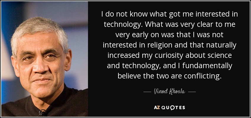 I do not know what got me interested in technology. What was very clear to me very early on was that I was not interested in religion and that naturally increased my curiosity about science and technology, and I fundamentally believe the two are conflicting. - Vinod Khosla