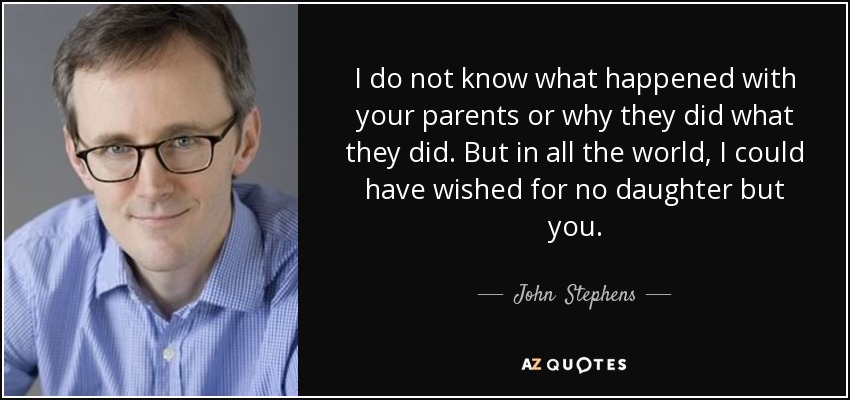 I do not know what happened with your parents or why they did what they did. But in all the world, I could have wished for no daughter but you. - John  Stephens