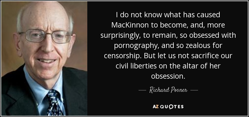 I do not know what has caused MacKinnon to become, and, more surprisingly, to remain, so obsessed with pornography, and so zealous for censorship. But let us not sacrifice our civil liberties on the altar of her obsession. - Richard Posner