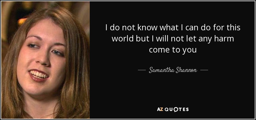 I do not know what I can do for this world but I will not let any harm come to you - Samantha Shannon