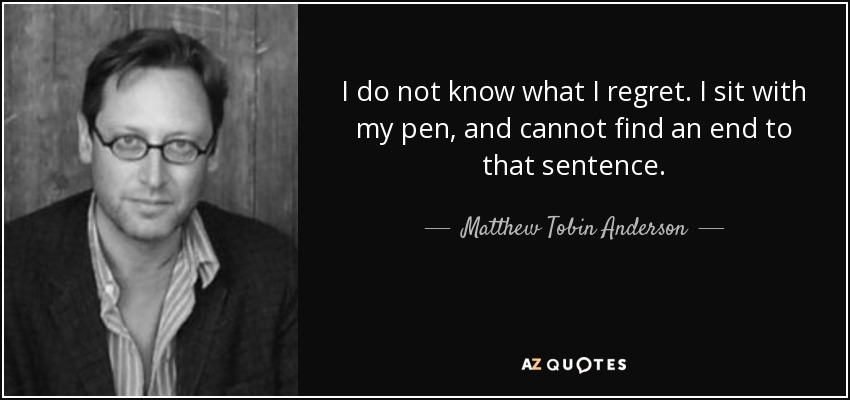 I do not know what I regret. I sit with my pen, and cannot find an end to that sentence. - Matthew Tobin Anderson