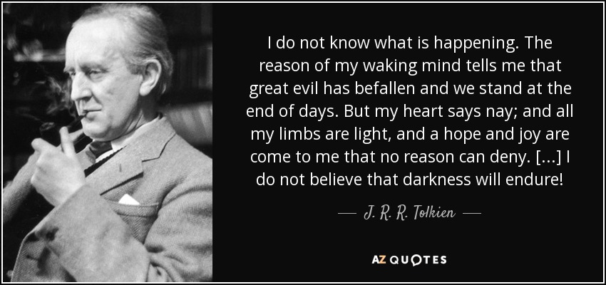 I do not know what is happening. The reason of my waking mind tells me that great evil has befallen and we stand at the end of days. But my heart says nay; and all my limbs are light, and a hope and joy are come to me that no reason can deny. [...] I do not believe that darkness will endure! - J. R. R. Tolkien