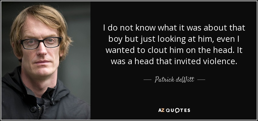 I do not know what it was about that boy but just looking at him, even I wanted to clout him on the head. It was a head that invited violence. - Patrick deWitt